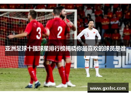 亚洲足球十强球星排行榜揭晓你最喜欢的球员是谁