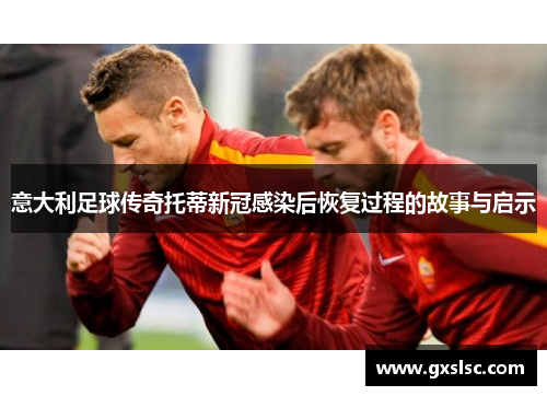 意大利足球传奇托蒂新冠感染后恢复过程的故事与启示