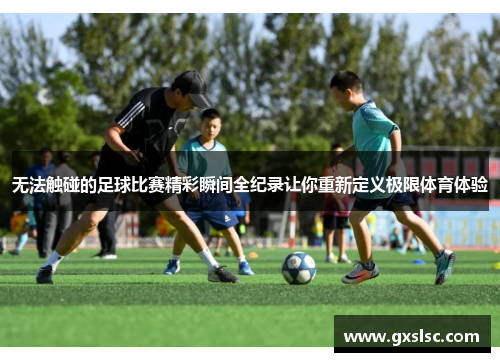无法触碰的足球比赛精彩瞬间全纪录让你重新定义极限体育体验